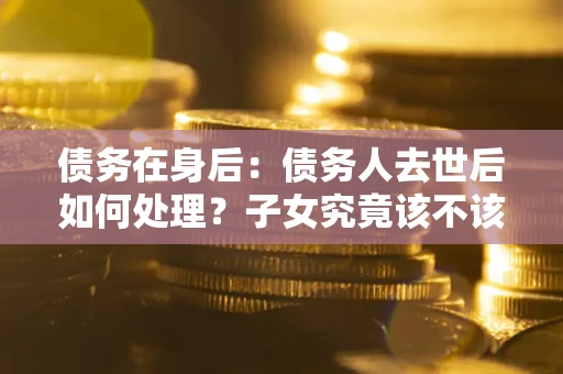 北京债务在身后：债务人去世后如何处理？子女究竟该不该还钱？