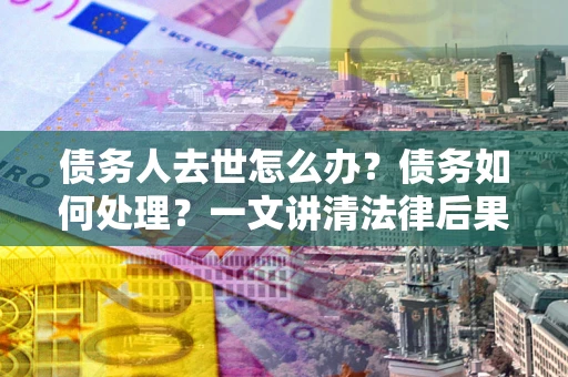 北京债务人去世怎么办？债务如何处理？一文讲清法律后果